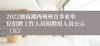 2022湖南湘西州州直事业单位招聘工作人员拟聘用人员公示（五）