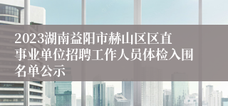 2023湖南益阳市赫山区区直事业单位招聘工作人员体检入围名单公示