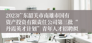 2023广东韶关市南雄市国有资产投资有限责任公司第三批“丹霞英才计划”青年人才招聘拟聘用人员名单公示