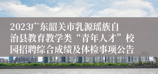 2023广东韶关市乳源瑶族自治县教育教学类“青年人才”校园招聘综合成绩及体检事项公告