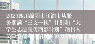 2023四川绵阳市江油市从服务期满“三支一扶”计划和“大学生志愿服务西部计划”项目人员中直接考核招聘乡镇事业单位人员11人公告