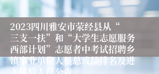 2023四川雅安市荥经县从“三支一扶”和“大学生志愿服务西部计划”志愿者中考试招聘乡镇事业单位人员总成绩排名及进入体检人员公告