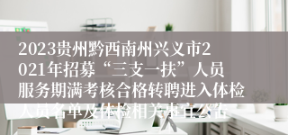 2023贵州黔西南州兴义市2021年招募“三支一扶”人员服务期满考核合格转聘进入体检人员名单及体检相关事宜公告