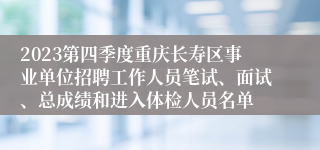 2023第四季度重庆长寿区事业单位招聘工作人员笔试、面试、总成绩和进入体检人员名单