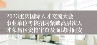 2023重庆国际人才交流大会事业单位考核招聘紧缺高层次人才荣昌区资格审查及面试时间安排通知