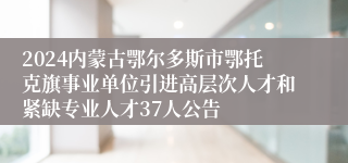 2024内蒙古鄂尔多斯市鄂托克旗事业单位引进高层次人才和紧缺专业人才37人公告