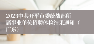 2023中共开平市委统战部所属事业单位招聘体检结果通知（广东）