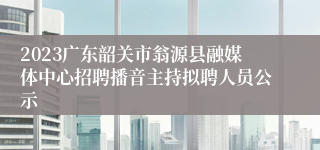 2023广东韶关市翁源县融媒体中心招聘播音主持拟聘人员公示