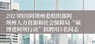 2023四川阿坝州委组织部阿坝州人力资源和社会保障局“硕博进阿坝行动”拟聘用5名同志的公示