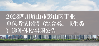 2023四川眉山市彭山区事业单位考试招聘（综合类、卫生类）递补体检事项公告   