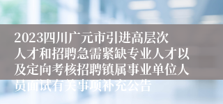 2023四川广元市引进高层次人才和招聘急需紧缺专业人才以及定向考核招聘镇属事业单位人员面试有关事项补充公告