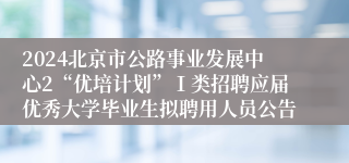 2024北京市公路事业发展中心2“优培计划”Ⅰ类招聘应届优秀大学毕业生拟聘用人员公告