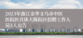 2023年浙江金华义乌市中医医院医共体大陈院区招聘工作人员3人公告