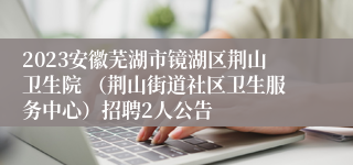 2023安徽芜湖市镜湖区荆山卫生院 （荆山街道社区卫生服务中心）招聘2人公告