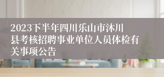 2023下半年四川乐山市沐川县考核招聘事业单位人员体检有关事项公告