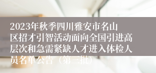 2023年秋季四川雅安市名山区招才引智活动面向全国引进高层次和急需紧缺人才进入体检人员名单公告（第三批）