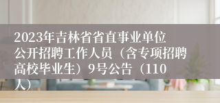 2023年吉林省省直事业单位公开招聘工作人员（含专项招聘高校毕业生）9号公告（110人）