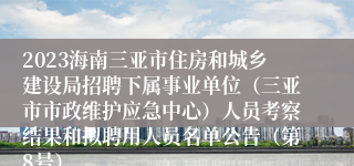 2023海南三亚市住房和城乡建设局招聘下属事业单位（三亚市市政维护应急中心）人员考察结果和拟聘用人员名单公告（第8号）