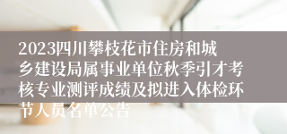 2023四川攀枝花市住房和城乡建设局属事业单位秋季引才考核专业测评成绩及拟进入体检环节人员名单公告