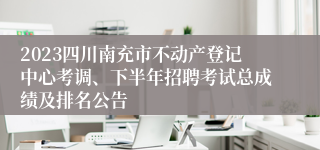 2023四川南充市不动产登记中心考调、下半年招聘考试总成绩及排名公告