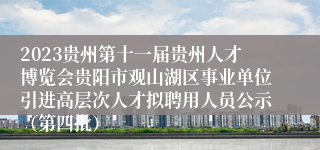 2023贵州第十一届贵州人才博览会贵阳市观山湖区事业单位引进高层次人才拟聘用人员公示（第四批）