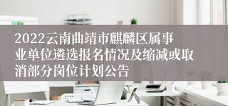 2022云南曲靖市麒麟区属事业单位遴选报名情况及缩减或取消部分岗位计划公告