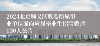 2024北京顺义区教委所属事业单位面向应届毕业生招聘教师130人公告