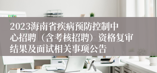 2023海南省疾病预防控制中心招聘（含考核招聘）资格复审结果及面试相关事项公告