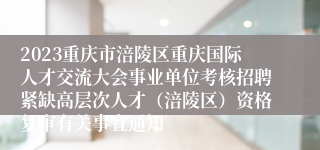 2023重庆市涪陵区重庆国际人才交流大会事业单位考核招聘紧缺高层次人才（涪陵区）资格复审有关事宜通知