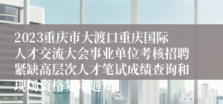 2023重庆市大渡口重庆国际人才交流大会事业单位考核招聘紧缺高层次人才笔试成绩查询和现场资格复审通知