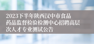 2023下半年陕西汉中市食品药品监督检验检测中心招聘高层次人才专业测试公告