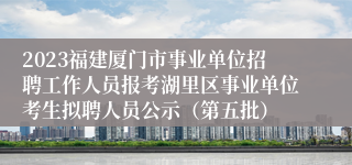 2023福建厦门市事业单位招聘工作人员报考湖里区事业单位考生拟聘人员公示（第五批）