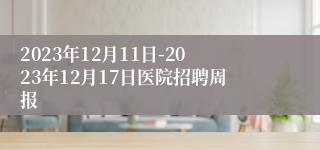 2023年12月11日-2023年12月17日医院招聘周报