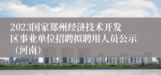 2023国家郑州经济技术开发区事业单位招聘拟聘用人员公示（河南）