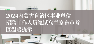 2024内蒙古自治区事业单位招聘工作人员笔试乌兰察布市考区温馨提示