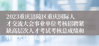 2023重庆涪陵区重庆国际人才交流大会事业单位考核招聘紧缺高层次人才考试考核总成绩和体检人员公布表