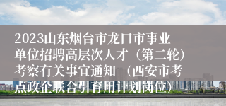 2023山东烟台市龙口市事业单位招聘高层次人才（第二轮）考察有关事宜通知 （西安市考点政企联合引育用计划岗位）