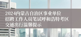 2024内蒙古自治区事业单位招聘工作人员笔试呼和浩特考区交通出行温馨提示