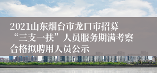 2021山东烟台市龙口市招募“三支一扶”人员服务期满考察合格拟聘用人员公示