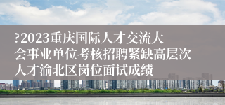 ?2023重庆国际人才交流大会事业单位考核招聘紧缺高层次人才渝北区岗位面试成绩