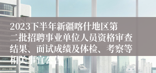 2023下半年新疆喀什地区第二批招聘事业单位人员资格审查结果、面试成绩及体检、考察等相关事宜公告