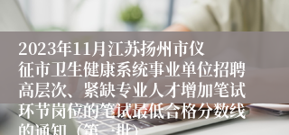 2023年11月江苏扬州市仪征市卫生健康系统事业单位招聘高层次、紧缺专业人才增加笔试环节岗位的笔试最低合格分数线的通知（第一批）
