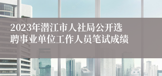 2023年潜江市人社局公开选聘事业单位工作人员笔试成绩