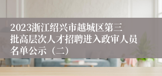 2023浙江绍兴市越城区第三批高层次人才招聘进入政审人员名单公示（二）