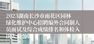 2023湖南长沙市雨花区园林绿化维护中心招聘编外合同制人员面试及综合成绩排名和体检入围人员公告
