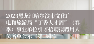 2023黑龙江哈尔滨市文化广电和旅游局“丁香人才周”（春季）事业单位引才招聘拟聘用人员名单公示（第二批）