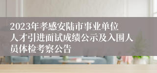 2023年孝感安陆市事业单位人才引进面试成绩公示及入围人员体检考察公告