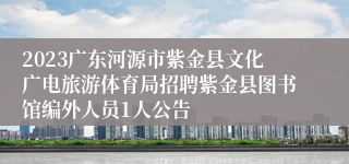 2023广东河源市紫金县文化广电旅游体育局招聘紫金县图书馆编外人员1人公告