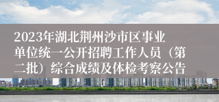 2023年湖北荆州沙市区事业单位统一公开招聘工作人员(第二批)综合成绩及体检考察公告