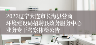 2023辽宁大连市长海县营商环境建设局招聘县政务服务中心业务专干考察体检公告